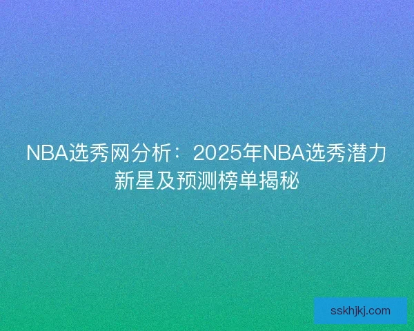 NBA选秀网分析：2025年NBA选秀潜力新星及预测榜单揭秘