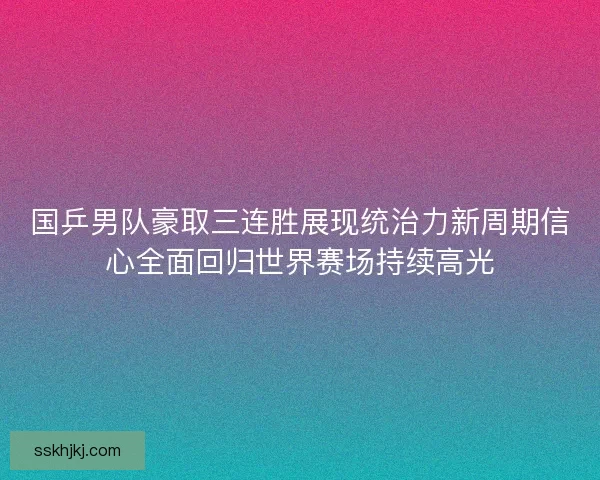 国乒男队豪取三连胜展现统治力新周期信心全面回归世界赛场持续高光