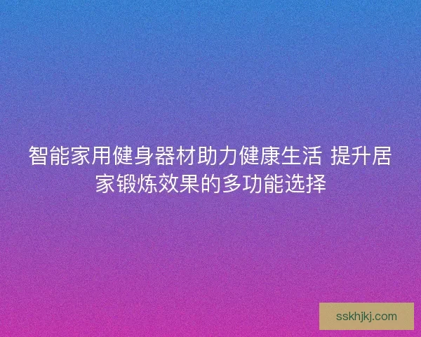 智能家用健身器材助力健康生活 提升居家锻炼效果的多功能选择
