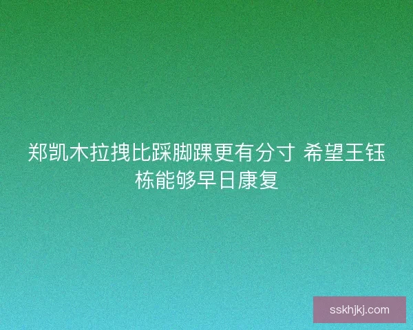 郑凯木拉拽比踩脚踝更有分寸 希望王钰栋能够早日康复