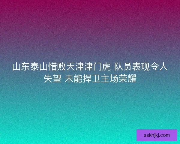 山东泰山惜败天津津门虎 队员表现令人失望 未能捍卫主场荣耀