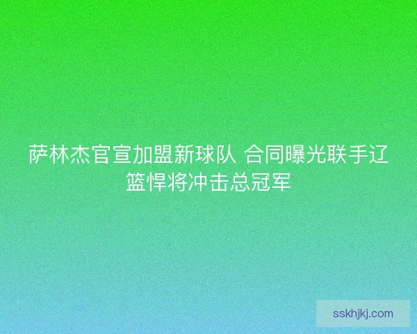 萨林杰官宣加盟新球队 合同曝光联手辽篮悍将冲击总冠军 萨林杰官宣加盟新球队 合同曝光联手辽篮悍将冲击总冠军