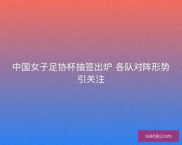 中国女子足协杯抽签出炉 各队对阵形势引关注 中国女子足协杯抽签出炉 各队对阵形势引关注