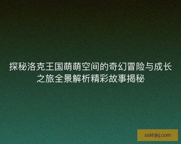 探秘洛克王国萌萌空间的奇幻冒险与成长之旅全景解析精彩故事揭秘 探秘洛克王国萌萌空间的奇幻冒险与成长之旅全景解析精彩故事揭秘