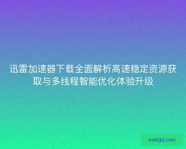 迅雷加速器下载全面解析高速稳定资源获取与多线程智能优化体验升级