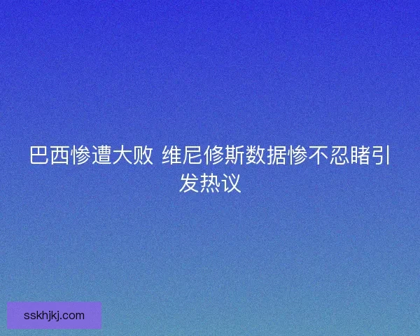 巴西惨遭大败 维尼修斯数据惨不忍睹引发热议 巴西惨遭大败 维尼修斯数据惨不忍睹引发热议