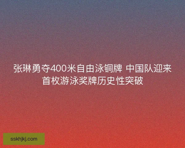 张琳勇夺400米自由泳铜牌 中国队迎来首枚游泳奖牌历史性突破