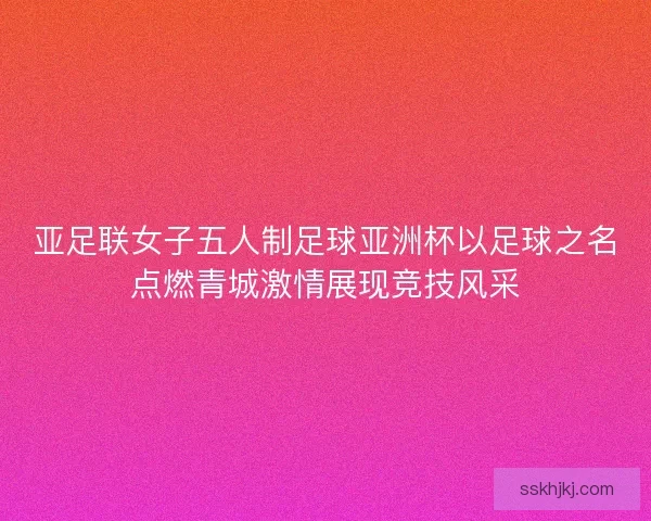 亚足联女子五人制足球亚洲杯以足球之名点燃青城激情展现竞技风采