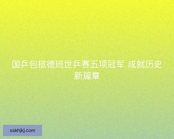 国乒包揽德班世乒赛五项冠军 成就历史新篇章