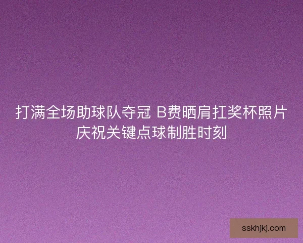 打满全场助球队夺冠 B费晒肩扛奖杯照片庆祝关键点球制胜时刻 打满全场助球队夺冠 B费晒肩扛奖杯照片庆祝关键点球制胜时刻