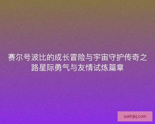 赛尔号波比的成长冒险与宇宙守护传奇之路星际勇气与友情试炼篇章