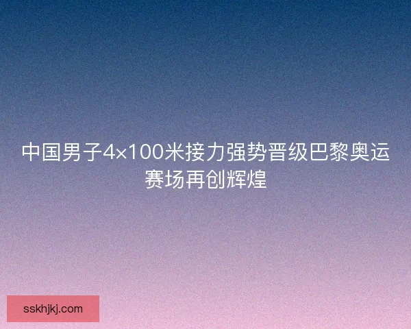 中国男子4×100米接力强势晋级巴黎奥运赛场再创辉煌