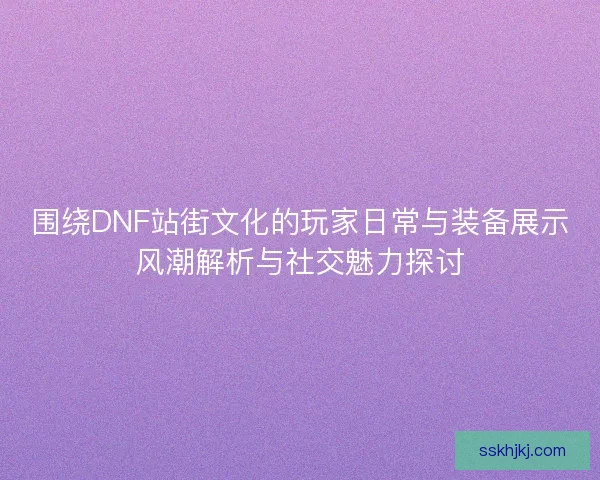 围绕DNF站街文化的玩家日常与装备展示风潮解析与社交魅力探讨 围绕DNF站街文化的玩家日常与装备展示风潮解析与社交魅力探讨