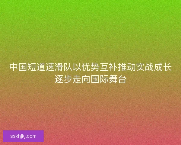 中国短道速滑队以优势互补推动实战成长逐步走向国际舞台 中国短道速滑队以优势互补推动实战成长逐步走向国际舞台