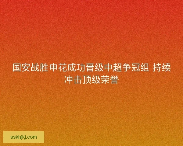 国安战胜申花成功晋级中超争冠组 持续冲击顶级荣誉 国安战胜申花成功晋级中超争冠组 持续冲击顶级荣誉