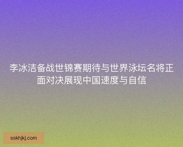 李冰洁备战世锦赛期待与世界泳坛名将正面对决展现中国速度与自信 李冰洁备战世锦赛期待与世界泳坛名将正面对决展现中国速度与自信