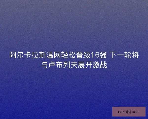 阿尔卡拉斯温网轻松晋级16强 下一轮将与卢布列夫展开激战