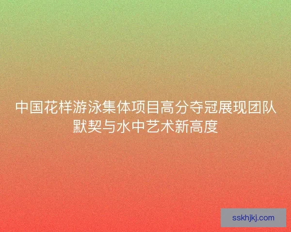 中国花样游泳集体项目高分夺冠展现团队默契与水中艺术新高度