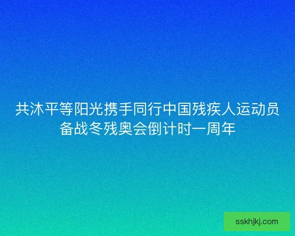 共沐平等阳光携手同行中国残疾人运动员备战冬残奥会倒计时一周年