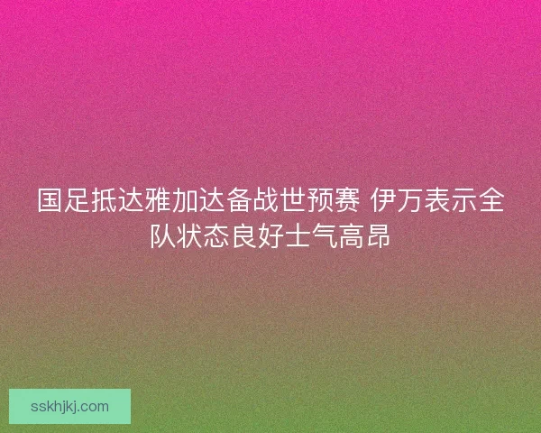 国足抵达雅加达备战世预赛 伊万表示全队状态良好士气高昂