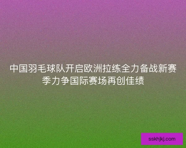 中国羽毛球队开启欧洲拉练全力备战新赛季力争国际赛场再创佳绩 中国羽毛球队开启欧洲拉练全力备战新赛季力争国际赛场再创佳绩