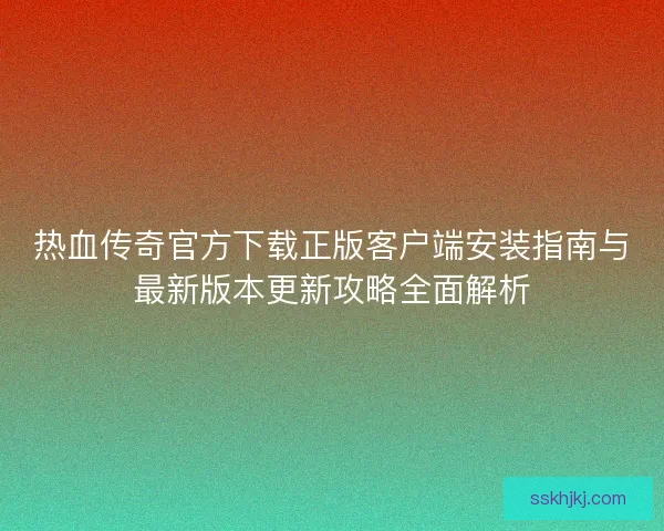 热血传奇官方下载正版客户端安装指南与最新版本更新攻略全面解析 热血传奇官方下载正版客户端安装指南与最新版本更新攻略全面解析