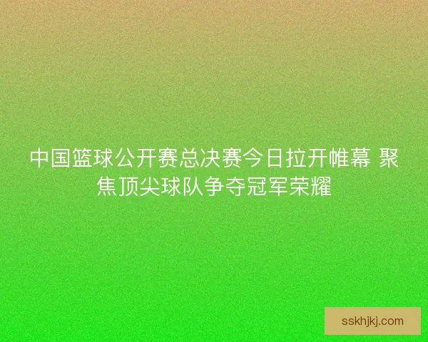 中国篮球公开赛总决赛今日拉开帷幕 聚焦顶尖球队争夺冠军荣耀
