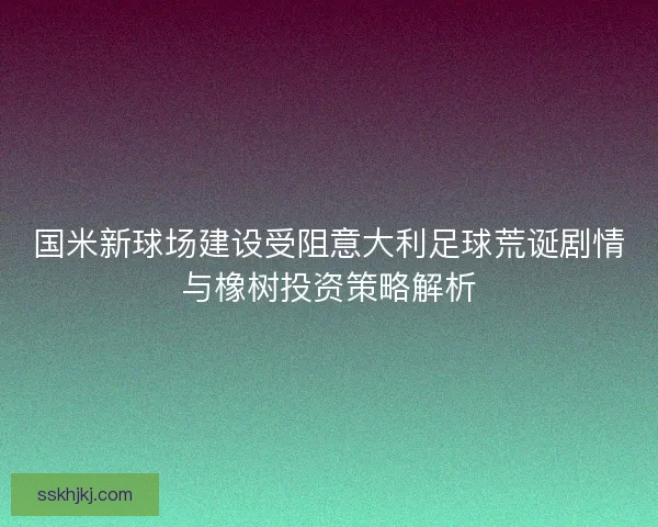 国米新球场建设受阻意大利足球荒诞剧情与橡树投资策略解析 国米新球场建设受阻意大利足球荒诞剧情与橡树投资策略解析