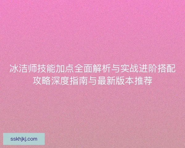冰洁师技能加点全面解析与实战进阶搭配攻略深度指南与最新版本推荐 冰洁师技能加点全面解析与实战进阶搭配攻略深度指南与最新版本推荐
