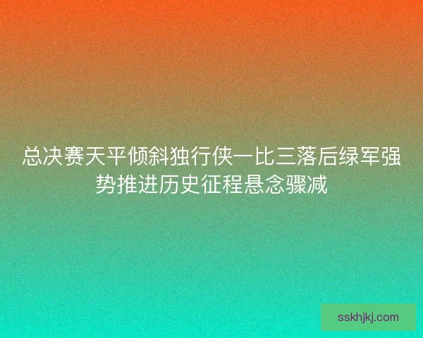 总决赛天平倾斜独行侠一比三落后绿军强势推进历史征程悬念骤减