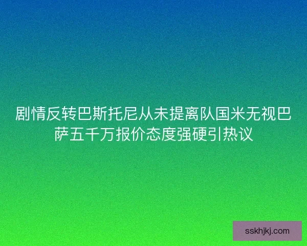 剧情反转巴斯托尼从未提离队国米无视巴萨五千万报价态度强硬引热议 剧情反转巴斯托尼从未提离队国米无视巴萨五千万报价态度强硬引热议