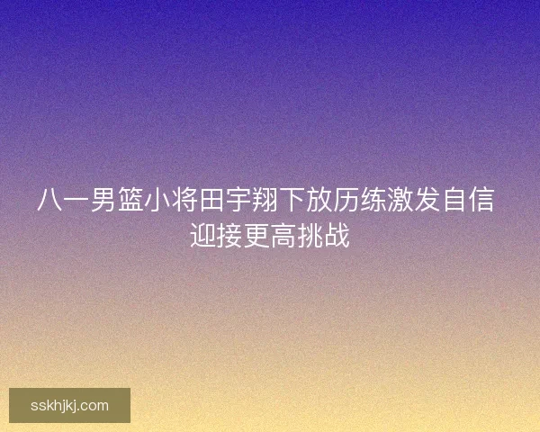 八一男篮小将田宇翔下放历练激发自信 迎接更高挑战 八一男篮小将田宇翔下放历练激发自信 迎接更高挑战