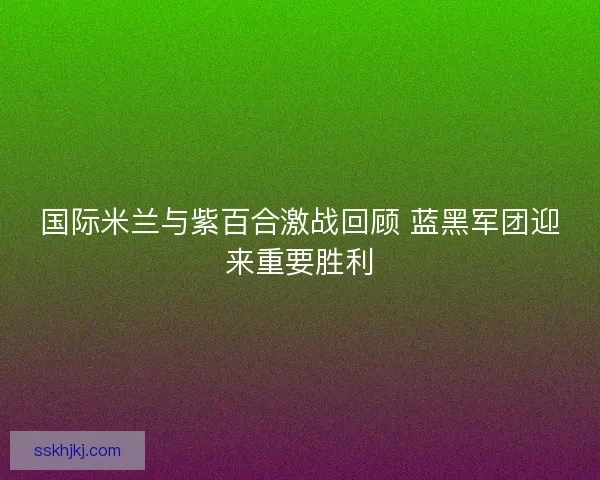 国际米兰与紫百合激战回顾 蓝黑军团迎来重要胜利 国际米兰与紫百合激战回顾 蓝黑军团迎来重要胜利